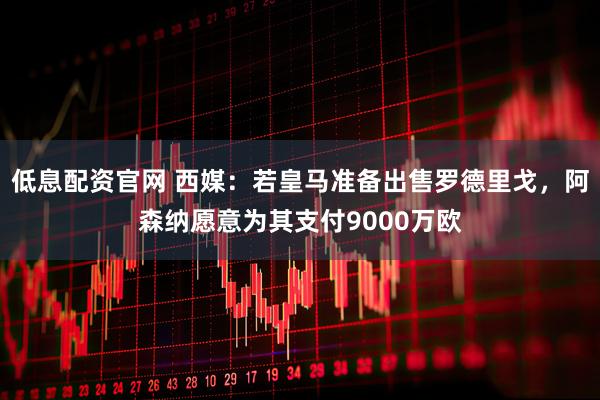 低息配资官网 西媒：若皇马准备出售罗德里戈，阿森纳愿意为其支付9000万欧