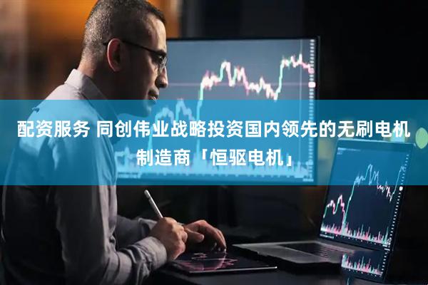 配资服务 同创伟业战略投资国内领先的无刷电机制造商「恒驱电机」