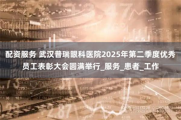 配资服务 武汉普瑞眼科医院2025年第二季度优秀员工表彰大会圆满举行_服务_患者_工作