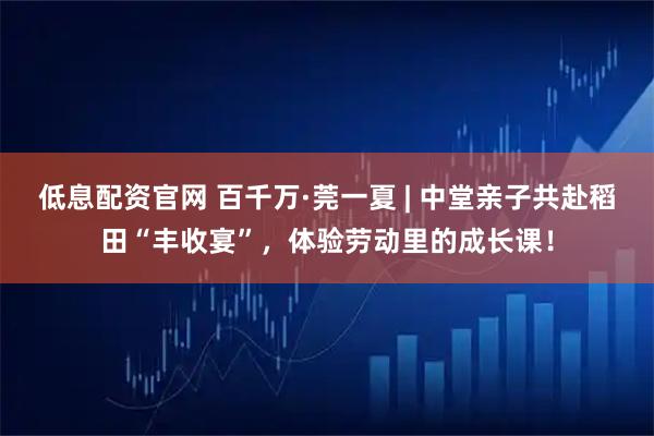 低息配资官网 百千万·莞一夏 | 中堂亲子共赴稻田“丰收宴”，体验劳动里的成长课！