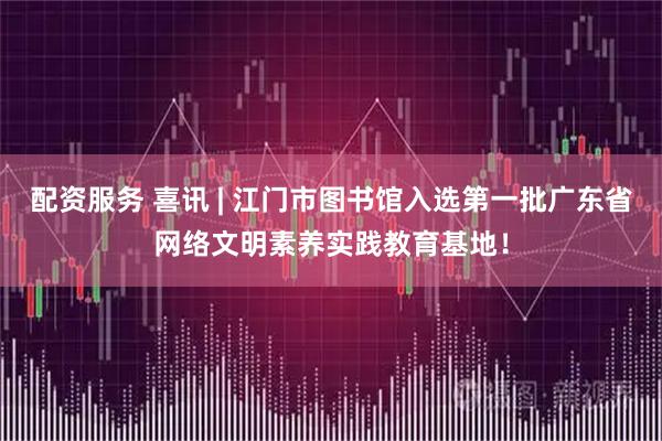 配资服务 喜讯 | 江门市图书馆入选第一批广东省网络文明素养实践教育基地！