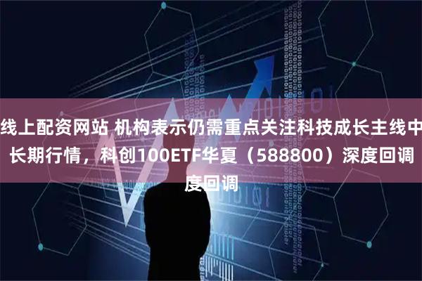 线上配资网站 机构表示仍需重点关注科技成长主线中长期行情，科创100ETF华夏（588800）深度回调