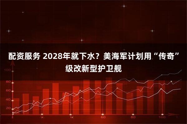 配资服务 2028年就下水？美海军计划用“传奇”级改新型护卫舰