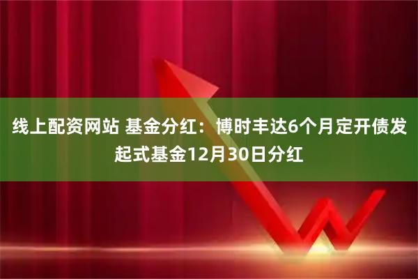 线上配资网站 基金分红：博时丰达6个月定开债发起式基金12月30日分红
