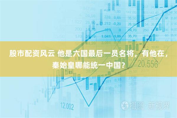 股市配资风云 他是六国最后一员名将，有他在，秦始皇哪能统一中国？