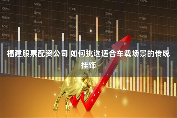 福建股票配资公司 如何挑选适合车载场景的传统挂饰