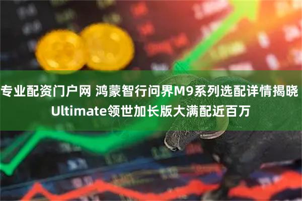 专业配资门户网 鸿蒙智行问界M9系列选配详情揭晓 Ultimate领世加长版大满配近百万