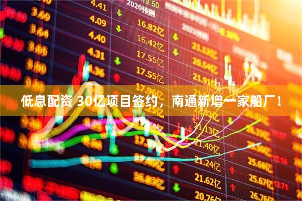 低息配资 30亿项目签约，南通新增一家船厂！
