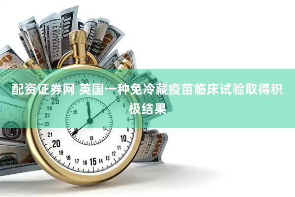 配资证券网 英国一种免冷藏疫苗临床试验取得积极结果